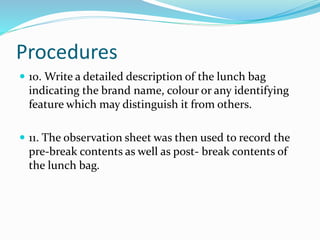 Procedures
 10. Write a detailed description of the lunch bag
indicating the brand name, colour or any identifying
feature which may distinguish it from others.
 11. The observation sheet was then used to record the
pre-break contents as well as post- break contents of
the lunch bag.
 