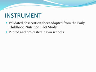 INSTRUMENT
 Validated observation sheet adapted from the Early
Childhood Nutrition Pilot Study.
 Piloted and pre-tested in two schools
 