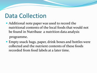 Data Collection
 Additional note paper was used to record the
nutritional contents of the local foods that would not
be found in Nutribase a nutrition data analysis
programme.
 Empty snack bags, paper, drink boxes and bottles were
collected and the nutrient contents of these foods
recorded from food labels at a later time.
 