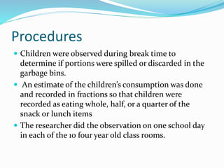 Procedures
 Children were observed during break time to
determine if portions were spilled or discarded in the
garbage bins.
 An estimate of the children’s consumption was done
and recorded in fractions so that children were
recorded as eating whole, half, or a quarter of the
snack or lunch items
 The researcher did the observation on one school day
in each of the 10 four year old class rooms.
 