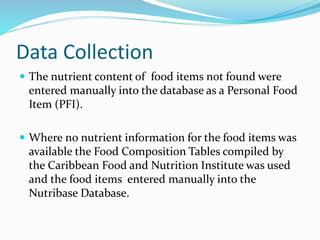Data Collection
 The nutrient content of food items not found were
entered manually into the database as a Personal Food
Item (PFI).
 Where no nutrient information for the food items was
available the Food Composition Tables compiled by
the Caribbean Food and Nutrition Institute was used
and the food items entered manually into the
Nutribase Database.
 