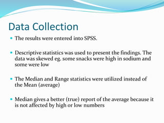 Data Collection
 The results were entered into SPSS.
 Descriptive statistics was used to present the findings. The
data was skewed eg. some snacks were high in sodium and
some were low
 The Median and Range statistics were utilized instead of
the Mean (average)
 Median gives a better (true) report of the average because it
is not affected by high or low numbers
 