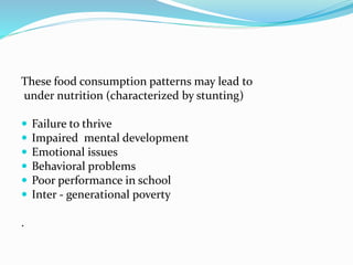 These food consumption patterns may lead to
under nutrition (characterized by stunting)
 Failure to thrive
 Impaired mental development
 Emotional issues
 Behavioral problems
 Poor performance in school
 Inter - generational poverty
.
 
