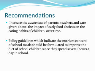 Recommendations
 Increase the awareness of parents, teachers and care
givers about the impact of early food choices on the
eating habits of children over time.
 Policy guidelines which indicate the nutrient content
of school meals should be formulated to improve the
diet of school children since they spend several hours a
day in school.
 