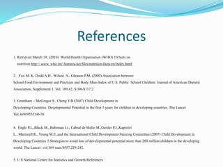 References
1. Retrieved March 19, (2010) World Health Organisation (WHO) 10 facts on
nutrition.http:// www. who.int/ features/act/files/nutrition/facts/en/index.html.
2. Fox M. K, Dodd A.H., Wilson A., Gleason P.M, (2009) Association between
School Food Environment and Practices and Body Mass Index of U.S. Public School Children: Journal of American Dietetic
Association, Supplement 1, Vol. 109.#2, S108-S117.2.
3. Grantham – McGregor S., Cheng Y.B.(2007) Child Development in
Developing Countries: Developmental Potential in the first 5 years for children in developing countries. The Lancet
Vol.369#9555:60-70.
4. Engle P.L.,Black M., Behrman J.r., Cabral de Mello M.,Gertler P.J.,Kapririri
L., Martorell R., Young M.E.,and the International Child Development Steering Committee:(2007) Child Development in
Developing Countries 3:Strategies to avoid loss of developmental potential more than 200 million children in the developing
world. The Lancet .vol.369 num.9557.229-242.
5. U S National Centre for Statistics and Growth References
 