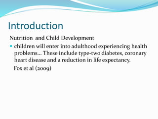 Introduction
Nutrition and Child Development
 children will enter into adulthood experiencing health
problems... These include type-two diabetes, coronary
heart disease and a reduction in life expectancy.
Fox et al (2009)
 