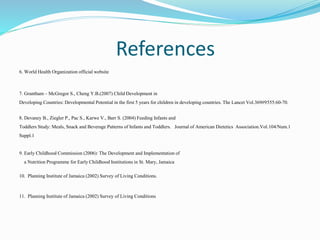 References
6. World Health Organization official website
7. Grantham – McGregor S., Cheng Y.B.(2007) Child Development in
Developing Countries: Developmental Potential in the first 5 years for children in developing countries. The Lancet Vol.369#9555:60-70.
8. Devaney B., Ziegler P., Pac S., Karwe V., Barr S. (2004) Feeding Infants and
Toddlers Study: Meals, Snack and Beverage Patterns of Infants and Toddlers. Journal of American Dietetics Association.Vol.104/Num.1
Suppl.1
9. Early Childhood Commission (2006): The Development and Implementation of
a Nutrition Programme for Early Childhood Institutions in St. Mary, Jamaica
10. Planning Institute of Jamaica (2002) Survey of Living Conditions.
11. Planning Institute of Jamaica (2002) Survey of Living Conditions
 