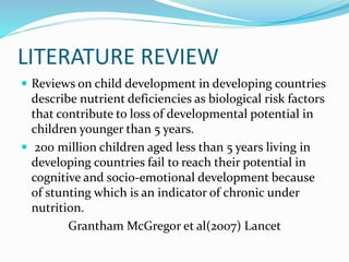 LITERATURE REVIEW
 Reviews on child development in developing countries
describe nutrient deficiencies as biological risk factors
that contribute to loss of developmental potential in
children younger than 5 years.
 200 million children aged less than 5 years living in
developing countries fail to reach their potential in
cognitive and socio-emotional development because
of stunting which is an indicator of chronic under
nutrition.
Grantham McGregor et al(2007) Lancet
 