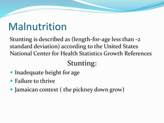Malnutrition
Stunting is described as (length-for-age less than -2
standard deviation) according to the United States
National Center for Health Statistics Growth References
Stunting:
 Inadequate height for age
 Failure to thrive
 Jamaican context ( the pickney down grow)
 