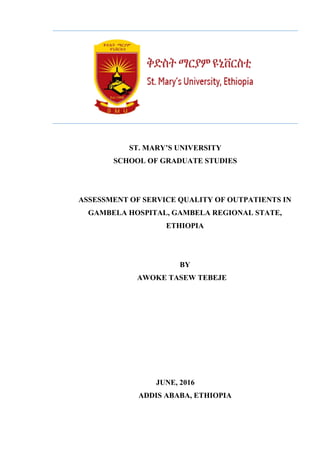 ST. MARY’S UNIVERSITY
SCHOOL OF GRADUATE STUDIES
ASSESSMENT OF SERVICE QUALITY OF OUTPATIENTS IN
GAMBELA HOSPITAL, GAMBELA REGIONAL STATE,
ETHIOPIA
BY
AWOKE TASEW TEBEJE
JUNE, 2016
ADDIS ABABA, ETHIOPIA
 