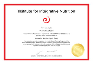 Institute for Integrative Nutrition
This is to certify that
Daniela Misas Katimi
has completed sufficient course requirements in the HCTP March 2016 Course to
work with clients professionally as an
Integrative Nutrition Health Coach
The student is currently completing the Health Coach Training Program at the
Institute for Integrative Nutrition, studying traditional and modern nutrition theories,
contemporary health issues, and health coaching. A formal diploma will be issued
upon the student's graduation from the course.
JOSHUA ROSENTHAL, FOUNDER AND DIRECTOR
 