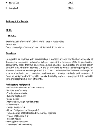 • SketchUp (2012)
• AutoCad (2011)
Training & Scholarship:
Skills
IT Skills:
Excellent user of Microsoft Office: Word - Excel – PowerPoint
Photoshop
Good knowledge of advanced search internet & Social Media
Qualities
I graduated as engineer with specialization in architecture and construction at Faculty of
Engineering Alexandria University. Where I gained the technical skills in construction
calculations, detail drawings and environmental analysis. I consolidated my strong design
skills by using the most required 2D and 3d software as well as rendering programs, In
addition to essential knowledge about the construction development method starting from
structure analysis then calculated reinforcement concrete methods and drawings, A
financial background which enable to make feasibility studies management skills to tackle
time and accomplish a work efficiently.
Architecture background
-History and Theory of Architecture -1-2
-Architecture Drafting
-Construction materials
-Building Technology
-Visual Design
-Architecture Design Fundamentals
-Environment 1-2
-Design Studio 1-2-3
- Urban Design and Landscape -1-2
-Fundamentals of Electrical and Mechanical Engineer
-Theory of Housing -1-2
-Interior Design
-Heritage Conservation
-Theories of Urban Planning
 