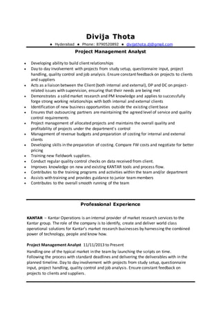 DDiivviijjaa TThhoottaa
 Hyderabad  Phone: 8790520892  divijathota.dj@gmail.com
Project Management Analyst
 Developing ability to build client relationships
 Day to day involvement with projects from study setup, questionnaire input, project
handling, quality control and job analysis. Ensure constant feedback on projects to clients
and suppliers
 Acts as a liaison between the Client (both internal and external), DP and DC on project-
related issues with supervision, ensuring that their needs are being met
 Demonstrates a solid market research and PM knowledge and applies to successfully
forge strong working relationships with both internal and external clients
 Identification of new business opportunities outside the existing client base
 Ensures that outsourcing partners are maintaining the agreed level of service and quality
control requirements
 Project management of allocated projects and maintains the overall quality and
profitability of projects under the department's control
 Management of revenue budgets and preparation of costing for internal and external
clients
 Developing skills in the preparation of costing. Compare FW costs and negotiate for better
pricing
 Training new fieldwork suppliers.
 Conduct regular quality control checks on data received from client.
 Improves knowledge on new and existing KANTAR tools and process flow.
 Contributes to the training programs and activities within the team and/or department
 Assists with training and provides guidance to junior team members
 Contributes to the overall smooth running of the team
]
Professional Experience
KANTAR – Kantar Operations is an internal provider of market research services to the
Kantar group. The role of the company is to identify, create and deliver world class
operational solutions for Kantar’s market research businesses by harnessing the combined
power of technology, people and know how.
Project Management Analyst 11/11/2013 to Present
Handling one of the typical market in the team by launching the scripts on time.
Following the process with standard deadlines and delivering the deliverables with in the
planned timeline. Day to day involvement with projects from study setup, questionnaire
input, project handling, quality control and job analysis. Ensure constant feedback on
projects to clients and suppliers.
 