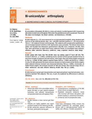 VOL. 10, NO. 11, NOVEMBER 2021 723
A. J. Garner,
O. W. Dandridge,
A. A. Amis,
J. P. Cobb,
R. J. van Arkel
From Imperial College
London, London, UK
Aims
Bi-unicondylar arthroplasty (Bi-UKA) is a bone and anterior cruciate ligament (ACL)-preserving
alternative to total knee arthroplasty (TKA) when the patellofemoral joint is preserved. The aim of
this study is to investigate the clinical outcomes and biomechanics of Bi-UKA.
Methods
Bi-UKA subjects (n = 22) were measured on an instrume nted treadmill, using standard gait
metrics, at top walking speeds. Age-, sex-, and BMI-matched healthy (n = 24) and primary
TKA (n = 22) subjects formed control groups. TKA subjects with preoperative patellofemo -
ral or tricompart mental arthritis or ACL dysfunction were excluded. The Oxford Knee Score
(OKS) and EuroQol five-dimension questionnaire (EQ-5D) were compared. Bi-UKA, then
TKA, were performed on eight fresh frozen cadaveric knees, to investigate knee extensor
efficiency under controlled laboratory conditions, using a repeated measures study design.
Results
Bi-UKA walked 20% faster than TKA (Bi-UKA mean top walking speed 6.7 km/h (SD 0.9), TKA
5.6 km/h (SD 0.7) , p < 0.001), exhibiting nearer-normal vertical ground reaction forces in
maximum weight acceptance and mid-stance, with longer step and stride lengths compared
to TKA (p < 0.048). Bi-UKA subjects reported higher OKS (p = 0.004) and EQ-5D (p < 0.001).
In vitro, Bi-UKA generated the same extensor mo ment as native knees at low flexion angles,
while reduced extensor mo ment was measured following TKA (p < 0.003). Conversely, at
higher flexion angles, the extensor mo ment of TKA was normal. Over the full range, the ex-
tensor mechanism was more efficient following Bi-UKA than TKA (p < 0.028).
Conclusion
Bi-UKA had more normal gait characteristics and improved patient-reported outcomes, com-
pared to matched TKA subjects. This can, in part, be explained by differences in extensor
efficiency.
Cite this article: Bone Joint Res 2021;10(11):723–733.
Correspondence should be sent to
Amy J. Garner; email:
a.garner@imperial.ac.uk
doi: 10.1302/2046-3758.1011.BJR-
2021-0151.R1
Bone Joint Res 2021;10(11):723–
733.
Article summary
 What is the effect of bi-unicondylar arthro-
plasty (Bi-UKA) on gait, patient-reported
outcomes, and extensor biomechanics
comparedto total knee arthroplasty(TKA).
Key messages
 Bi-UKA restores a more normal gait than
TKA.
 Patients are highly satisfied and report
excellent quality of life following Bi-UKA.
 Bi-UKA preserves extensor efficiency of
the knee, particularly during gait.
Strengths and limitations
 Comprehensive investigation of Bi-UKA
using a three pronged approach.
 Repeated measures cadaveric study
with minimal soft-tissue disruption and
tendon-loading in anatomical directions.
 Limited by lack of preoperative data.
Introduction
Total knee arthroplasty (TKA) remains the
standard treatment for end-stage gonar-
throsis with a well-documented record of
safety and efficacy.1
Smaller procedures
Keywords: Knee extensor biomechanics, Bi-unicondylar compartmental arthroplasty, Gait and functional outcomes
Follow us @BoneJointRes Freely available online
BJR  BIOMECHANICS
Bi-unicondylar arthroplasty
A BIOMECHANICS AND CLINICAL OUTCOMES STUDY
 
