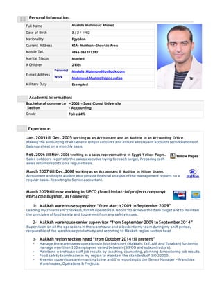 Personal Information: 
Full Name Mustafa Mahmoud Ahmed 
Date of Birth 3 / 2 / 1982 
Nationality Egyptian 
Current Address KSA- Makkah –Shawkia Area 
Mobile Tel. +966-561391392 
Marital Status Married 
# Children 2 kids 
E-mail Address 
Personal Mustafa_Mahmoud@outlook.com 
Work Mahmoud.Mustafa@sipco.net.sa 
Military Duty Exempted 
Academic Information: 
Bachelor of commerce – 2003 - Suez Canal University 
Section - Accounting 
Grade Faire 64% 
Experience: 
Jan. 2005 till Dec. 2005 working as an Accountant and an Auditor in an Accounting Office. 
Making the accounting of all General ledger accounts and ensure all relevant accounts reconciliations of 
Balance sheet on a monthly basis. 
Feb.2006 till Nov.2006 working as a sales representative in Egypt Yellow Pages. 
Sales outdoors reports to the sales executive trying to reach target, Preparing cash 
sales returns reports on a regular basis. 
March 2007 till Dec.2008 working as an Accountant & Auditor in Hilton Sharm. 
Accountant and night auditor Also provide financial analysis of the management reports on a 
regular basis. Reporting to Senior accountant. 
March 2009 till now working in SIPCO (Saudi industrial projects company) 
PEPSI cola Bugshan, as Following: 
1- Makkah warehouse supervisor “from March 2009 to September 2009” 
Leading my zone team “checkers, forklift operators & labors” to achieve the daily target and to maintain 
the principles of food safety and to prevent from any safety issues. 
2- Makkah warehouse senior supervisor “from September 2009 to September 2014” 
Supervision on all the operations in the warehouse and a leader to my team during my shift period, 
responsible of the warehouse productivity and reporting to Makkah region section head. 
3- Makkah region section head “from October 2014 till present” 
- Manage the warehouses operations in four branches (Makkah, Taif, Afif and Turabah) further to 
manage over than 100 employees varied between (SIPCO and subcontractors). 
- Maintains warehouse staff job results by coaching, counseling, planning & monitoring job results. 
- Food safety team leader in my region to maintain the standards of ISO 22000. 
- 4 senior supervisors are reporting to me and I’m reporting to the Senior Manager – Franchise 
Warehouses, Operations & Projects. 
 