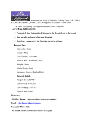 Completed six month of Industrial Training From THE LEELA
PALACE KEMPINSKI, BANGLORE In the period of October – March 2009.
 Done Fire Fighting Training from The Leela palace Kempinski
Awards & Achievements
 Nomineted As a Outstanding Colleague in the Resort (front of the house)
 Best up seller colleague of the year in outlet.
 Excellence comments by the Guest through trip advisior.
Personal Data
Citizenship : India
Gender : Male
Date of Birth : 25/03/1987
Place of Birth : Madhubani (India)
Religion :Hindu
Marital Status :Single
Languages Known : English,Hindi
Passport Details
Passport No :K4099257
Date of Issue:16/10/2012
Date of Expiry:15/10/2022
Place of Issue: Patna
Reference:
Mr.Vijay kumar (asst.operations restaurant manager)
Email : vijay.kumar@jumeirah.com
Contact :+97156140554
Mr.Ravi Kumar Goswami (asst.finance manager)
 