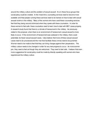 around the military culture and the problem of sexual assault. It is in these focus groups that
social policy could be created. In the mean time, counseling services need to become more
available and thee people running these services need to be trained on how to deal with sexual
assault victims in the military. Many of the women who have used these counseling services
feel that they being second victimized when they speak with these counselors. In order for
these women to feel safe, these counselors need to learn how to deal with MST cases properly.
A research study found that there is a climate of harassment in the military. As previously
stated in this proposal, when there is an environment of harassment, sexual assault is more
likely to occur. If the environment of harassment was outlawed in the military, there could
potentially be fewer sexual assault cases. I also believe that more of these sexual assault
cases need to be processed and the men that facilitate these crimes need to be punished.
Women need to be made to feel that they can bring charges against their perpetrators. The
military culture needs to be changed in order for any real progress to occur. As more women
join, they need to feel as though they are welcomed. They need to feel safe. I believe that even
more suggestions for social policy could be made by directly speaking with women who have
experienced the military culture.
 