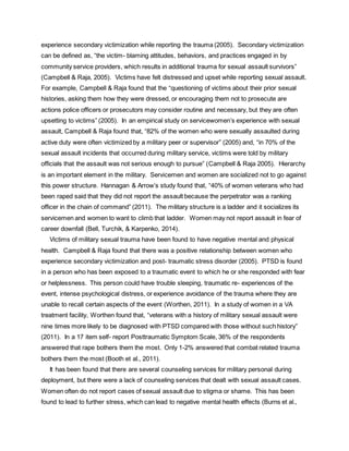 experience secondary victimization while reporting the trauma (2005). Secondary victimization
can be defined as, “the victim- blaming attitudes, behaviors, and practices engaged in by
community service providers, which results in additional trauma for sexual assault survivors”
(Campbell & Raja, 2005). Victims have felt distressed and upset while reporting sexual assault.
For example, Campbell & Raja found that the “questioning of victims about their prior sexual
histories, asking them how they were dressed, or encouraging them not to prosecute are
actions police officers or prosecutors may consider routine and necessary, but they are often
upsetting to victims” (2005). In an empirical study on servicewomen’s experience with sexual
assault, Campbell & Raja found that, “82% of the women who were sexually assaulted during
active duty were often victimized by a military peer or supervisor” (2005) and, “in 70% of the
sexual assault incidents that occurred during military service, victims were told by military
officials that the assault was not serious enough to pursue” (Campbell & Raja 2005). Hierarchy
is an important element in the military. Servicemen and women are socialized not to go against
this power structure. Hannagan & Arrow’s study found that, “40% of women veterans who had
been raped said that they did not report the assault because the perpetrator was a ranking
officer in the chain of command” (2011). The military structure is a ladder and it socializes its
servicemen and women to want to climb that ladder. Women may not report assault in fear of
career downfall (Bell, Turchik, & Karpenko, 2014).
Victims of military sexual trauma have been found to have negative mental and physical
health. Campbell & Raja found that there was a positive relationship between women who
experience secondary victimization and post- traumatic stress disorder (2005). PTSD is found
in a person who has been exposed to a traumatic event to which he or she responded with fear
or helplessness. This person could have trouble sleeping, traumatic re- experiences of the
event, intense psychological distress, or experience avoidance of the trauma where they are
unable to recall certain aspects of the event (Worthen, 2011). In a study of women in a VA
treatment facility, Worthen found that, “veterans with a history of military sexual assault were
nine times more likely to be diagnosed with PTSD compared with those without such history”
(2011). In a 17 item self- report Posttraumatic Symptom Scale, 36% of the respondents
answered that rape bothers them the most. Only 1-2% answered that combat related trauma
bothers them the most (Booth et al., 2011).
It has been found that there are several counseling services for military personal during
deployment, but there were a lack of counseling services that dealt with sexual assault cases.
Women often do not report cases of sexual assault due to stigma or shame. This has been
found to lead to further stress, which can lead to negative mental health effects (Burns et al.,
 