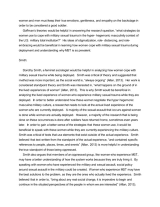 women and men must keep their true emotions, gentleness, and empathy on the backstage in
order to be considered a good soldier.
Goffman’s theories would be helpful in answering the research question, “what strategies do
women use to cope with military sexual trauma in the hyper- hegemonic masculinity context of
the U.S. military total institution?” His ideas of stigmatization, role- distancing, and role-
embracing would be beneficial in learning how women cope with military sexual trauma during
deployment and understanding why MST is so prevalent.
Smith:
Dorothy Smith, a feminist sociologist would be helpful in analyzing how women cope with
military sexual trauma while being deployed. Smith was critical of theory and suggested that
method was more important, as the social world is, “always ongoing” (Allan, 2013). Her work is
considered standpoint theory and Smith was interested in, “what happens on the ground of in
the lived experiences of women” (Allan, 2013). This is why Smith would be beneficial in
analyzing the lived experience of women who experience military sexual trauma while they are
deployed. In order to better understand how these women negotiate the hyper hegemonic
masculine military culture, a researcher needs to look at the actual lived experience of the
women who are currently deployed. A majority of the sexual assault that occurs against women
is done while women are actually deployed. However, a majority of the research that is being
done on these occurrences is done after soldiers have returned home, sometimes even years
later. In order to gain a better sense of the strategies that these women use, it would be
beneficial to speak with these women while they are currently experiencing the military culture.
Smith was critical of texts that use elements that exist outside of the actual experience. Smith
believed that text written from the standpoint of the actual experience, “and contained specific
references to people, places, times, and events” (Allan, 2013) is more helpful in understanding
the true standpoint of those being oppressed.
Smith also argues that members of an oppressed group, like women who experience MST,
may have a better understanding of how the system works because they are truly living it. By
speaking with women who have experienced the military and sexual assault, social policy
around sexual assault in the military could be created. Women who experience MST may have
the best solutions to the problem, as they are the ones who actually lived the experience. Smith
believed that in order to, “bring about any real social change, it is imperative to begin and
continue in the situated perspectives of the people in whom we are interested” (Allan, 2013).
 