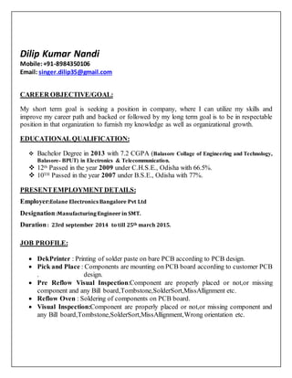 Dilip Kumar Nandi
Mobile: +91-8984350106
Email: singer.dilip35@gmail.com
CAREER OBJECTIVE/GOAL:
My short term goal is seeking a position in company, where I can utilize my skills and
improve my career path and backed or followed by my long term goal is to be in respectable
position in that organization to furnish my knowledge as well as organizational growth.
EDUCATIONAL QUALIFICATION:
 Bachelor Degree in 2013 with 7.2 CGPA (Balasore Collage of Engineering and Technology,
Balasore- BPUT) in Electronics & Telecommunication.
 12th Passed in the year 2009 under C.H.S.E., Odisha with 66.5%.
 10TH Passed in the year 2007 under B.S.E., Odisha with 77%.
PRESENTEMPLOYMENT DETAILS:
Employer:Eolane Electronics Bangalore Pvt Ltd
Designation:Manufacturing Engineer in SMT.
Duration: 23rd september 2014 to till 25th march 2015.
JOB PROFILE:
 DekPrinter : Printing of solder paste on bare PCB according to PCB design.
 Pick and Place : Components are mounting on PCB board according to customer PCB
. design.
 Pre Reflow Visual Inspection:Component are properly placed or not,or missing
component and any Bill board,Tombstone,SolderSort,MissAllignment etc.
 Reflow Oven : Soldering of components on PCB board.
 Visual Inspection:Component are properly placed or not,or missing component and
any Bill board,Tombstone,SolderSort,MissAllignment,Wrong orientation etc.
 
