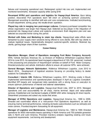failures and increasing operational cost. Redesigned control into one unit. Implemented and
monitored benchmarks. Increased capacity while saving $1M.
Revamped NY/NJ port operations and logistics for Hapag-Lloyd America. Upon taking
position, discovered Port operations team fell short on achieving optimum productivity.
Reorganized according to identified skill sets and core competencies. Instituted benchmarking
of each department, turning group into results-driven operation.
Played key role in merging two post-merger cultures. Company purchased competitor line
whose organization was larger than Hapag-Lloyd. Selected as key player in the integration of
personnel into Hapag-Lloyd culture and systems environment. Built integration plan and was
selected as corporate trainer during this period.
Worked with Sales and Marketing to retain top clients. Hapag-Lloyd sales efforts were
hampered by poor supply chain solutions being offered to core clients, Met with top clients to
analyze logistical issues. Systematically designed customer-specific solutions. Retained top
clients, gaining larger share of their business.
Career History
Operations Manager, (Head of Operations managing Ford Motor Company Account).
WWL Vehicle Services Americas Inc. (a Division of Wallenius Wilhelmsen Logisitcs) March
2014 to June 2015. As operational head managed a department of 100-150 personnel involved
in the processing and production of Import/Export vehicles on behalf of Ford Motor Company.
Directed production and vehicle distribution efforts to ensure all customer KPI's were achieved,
General Manager, Network Optimization. Wallenius Wilhelmsen Logisitcs, June 2012 to
March 2014. Development of logistical solutions focusing on providing factory to dealer
solutions for Caterpillar Inc.
Consultant / Interim GM, Wallenius Wilhelmsen Logistics, 2011. Working onsite in Brazil,
implemented administrative and operational plans developed in April as Logistics Consultant.
Identified KPI targets and reorganized daily operations with a strong focus on execution to
ensure optimum performance of internal and external stakeholders.
Director of Operations and Logistics, Hapag-Lloyd Brazil Ltda. 2007 to 2010. Managed
operations and cost accountability for all ships, marine terminal, depot and value-added
services. Established and maintained budgets of $60M USD while managing 22 direct reports.
Streamlined processes and solved any issues that arose.
Manager of NY/NJ Operations and Logistics, Hapag-Lloyd America Inc., 1999 to 2006.
Directed and coordinated efforts of a nine-person Port Operations department, as well as
ensuring marine terminal performance, including domestic subcontractors such as railroads and
motor carriers. Provided long-term forecasting for all equipment.
Manager of Logistics and Maintenance, Hapag-Lloyd America Inc., 1992 to 1999. Directed
operations for 8000 intermodal chassis operating in North America and 750 portable generator
sets in North and Latin America. Provided inventory analysis regarding existing and future
equipment requirements. Led training and development
 