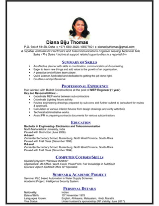 Diana Biju Thomas
P.O. Box # 18458, Doha ♦ +974 55013820 / 55577601 ♦ dianabijuthomas@gmail.com
A capable, enthusiastic Electronics and Telecommunications Engineer seeking Technical Tele
Sales / Pre Sales / technical support related opportunities in a reputed firm
SUMMARY OF SKILLS
 An effective planner with skills in coordination, communication and counseling.
 Eager to learn new things and add value to the growth of an organization.
 A proactive and efficient team player.
 Quick Learner. Motivated and dedicated to getting the job done right.
 Courteous and professional.
PROFESSIONAL EXPERIENCE
Had worked with Buildit Constructions at the post of MEP Engineer (1 year)
Key Job Responsibilities: -
 Coordinate MEP works between sub-contractors
 Coordinate Lighting fixture activity.
 Review engineering drawings prepared by sub-cons and further submit to consultant for review
& approvals.
 Calculation of various interior fixtures from design drawings and verify with BoQ
 Technical administrative works.
 Assist PM in preparing contracts documents for various subcontractors.
EDUCATION
Bachelor in Engineering- Electronics and Telecommunication
North Maharashtra University, India
Passed with Distinction (June 2006)
A-Level
Zinniaville Secondary School, Rustenburg, North West Province, South Africa
Passed with First Class (December 1996)
O-Level
Zinniaville Secondary School, Rustenburg, North West Province, South Africa
Passed with First Class (December 1994)
COMPUTER COURSES/SKILLS
Operating System: Windows 95/98/XP
Applications: MS Office- Word, Excel, PowerPoint, Fair knowledge in AutoCAD
Courses: Aptech Certified Office XP Specialist
SEMINAR & ACADEMIC PROJECT
Seminar: PLC based Automation in Water Supply Schemes.
Academic Project: Intelligence Security System.
PERSONAL DETAILS
Nationality: Indian
Date of Birth: 15th
November 1978
Languages Known: English, Afrikaans, Malayalam, Hindi, Marathi
Visa Status: Under husband’s sponsorship (RP Validity: June 2017)
 