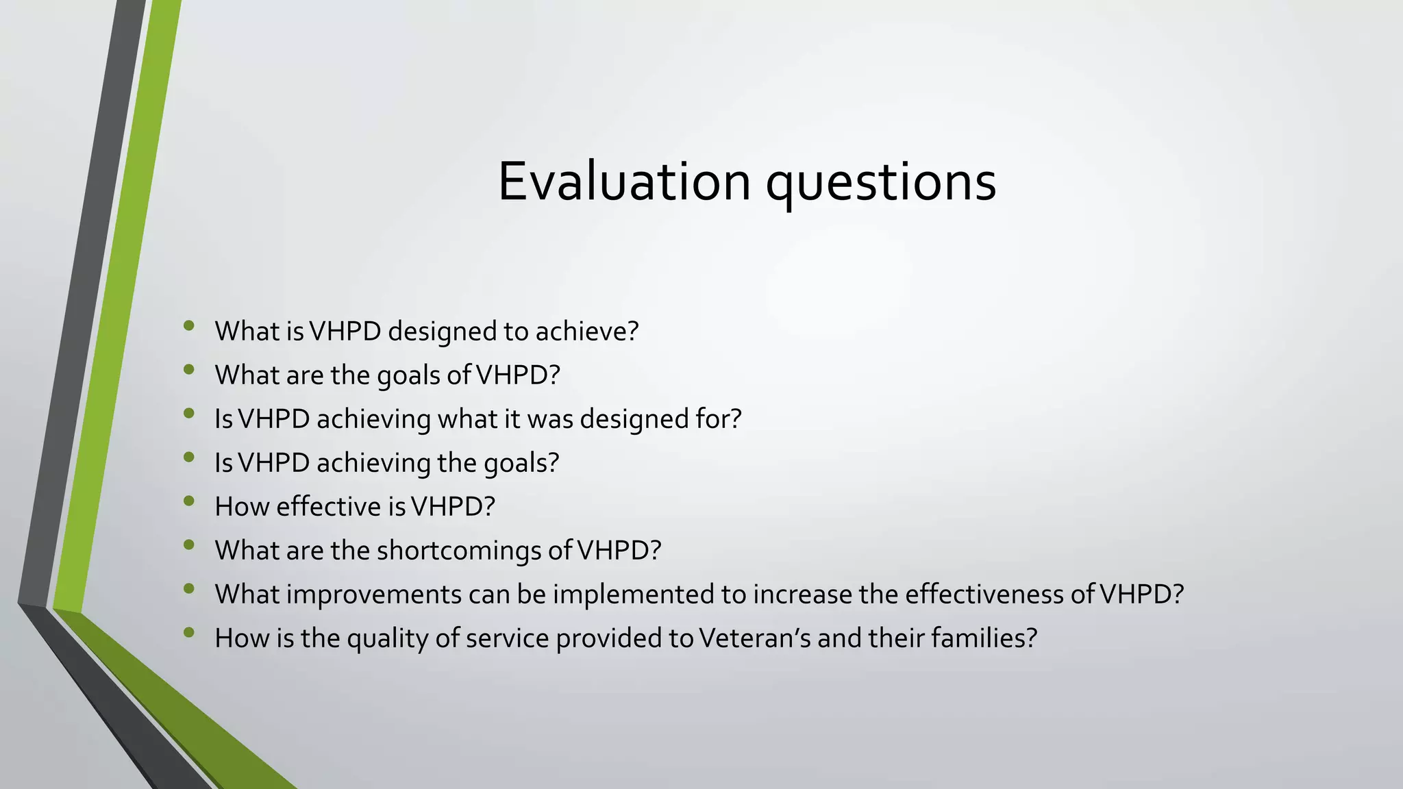 Evaluation questions
• What isVHPD designed to achieve?
• What are the goals ofVHPD?
• IsVHPD achieving what it was designed for?
• IsVHPD achieving the goals?
• How effective isVHPD?
• What are the shortcomings ofVHPD?
• What improvements can be implemented to increase the effectiveness ofVHPD?
• How is the quality of service provided toVeteran’s and their families?
 