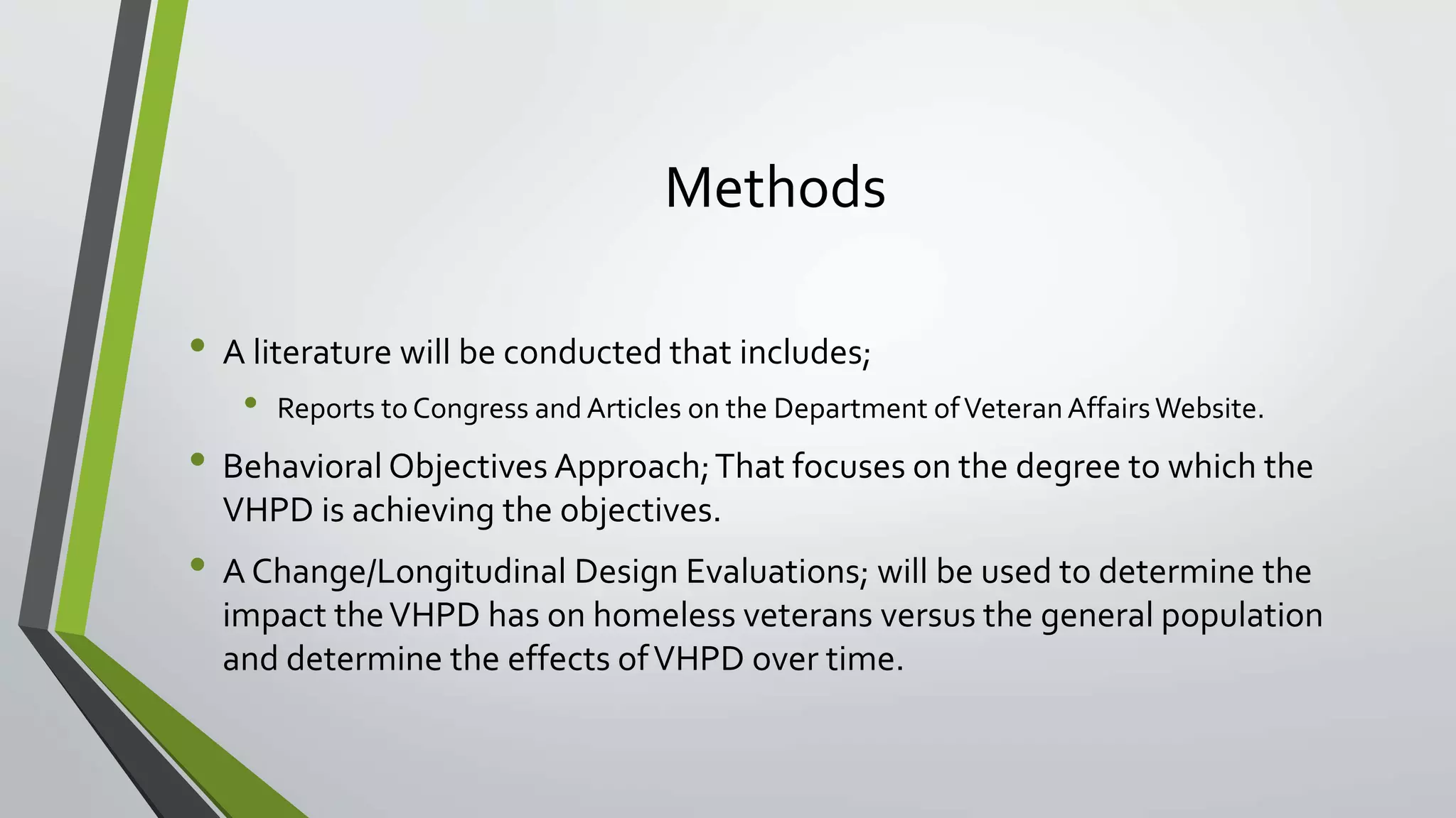 Methods
• A literature will be conducted that includes;
• Reports to Congress and Articles on the Department ofVeteranAffairsWebsite.
• Behavioral Objectives Approach;That focuses on the degree to which the
VHPD is achieving the objectives.
• A Change/Longitudinal Design Evaluations; will be used to determine the
impact theVHPD has on homeless veterans versus the general population
and determine the effects ofVHPD over time.
 
