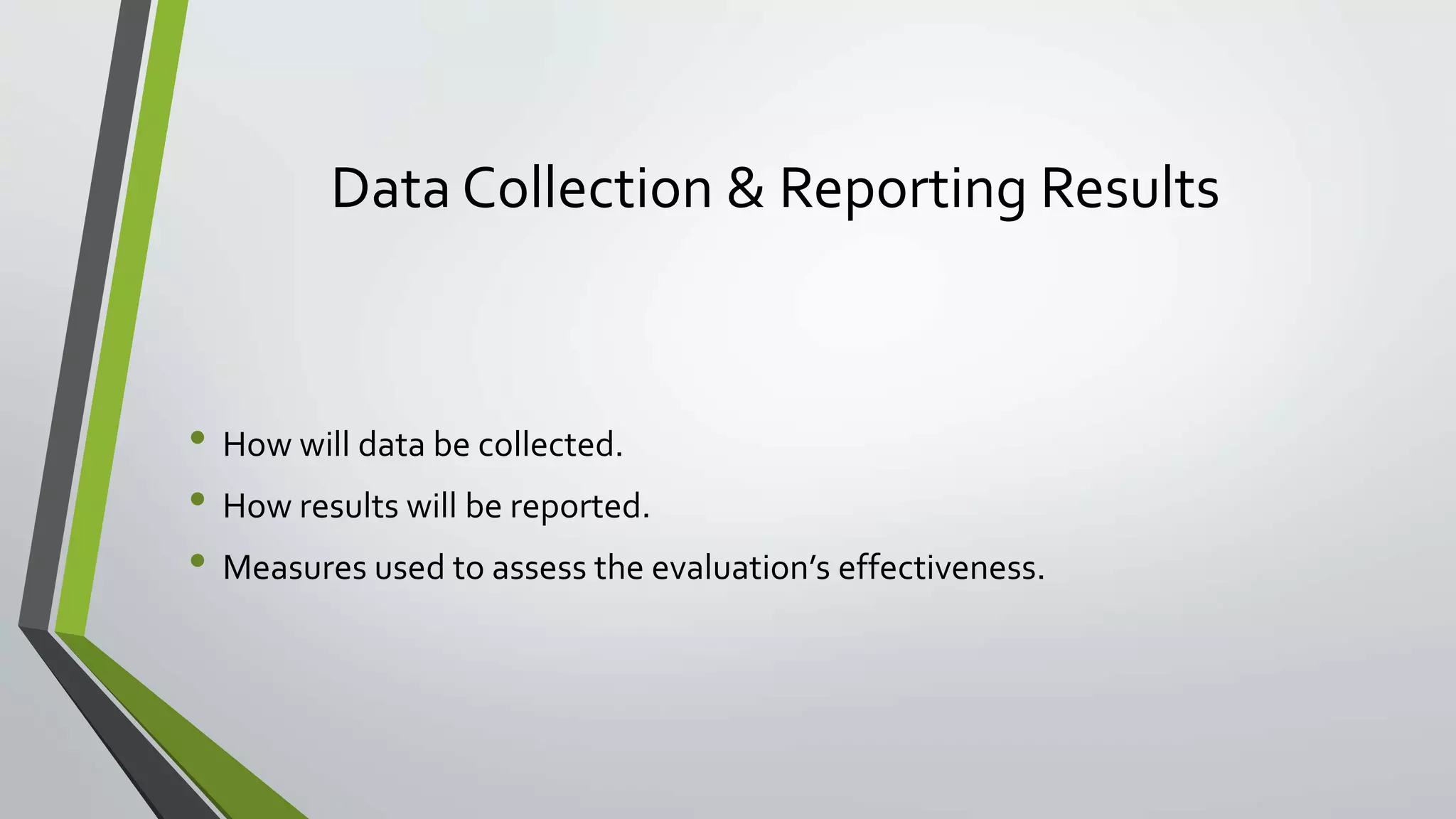 Data Collection & Reporting Results
• How will data be collected.
• How results will be reported.
• Measures used to assess the evaluation’s effectiveness.
 