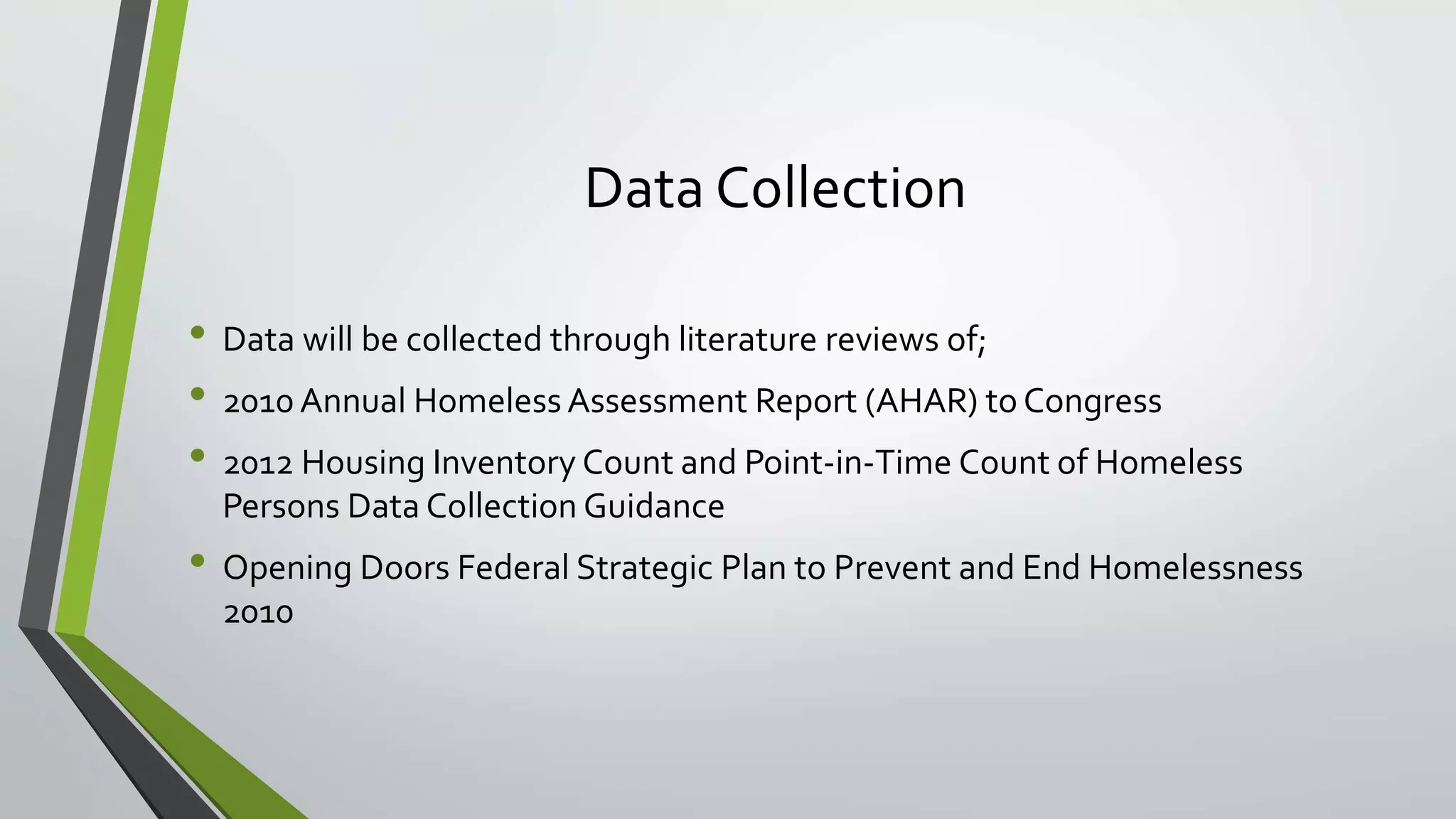 Data Collection
• Data will be collected through literature reviews of;
• 2010 Annual Homeless Assessment Report (AHAR) to Congress
• 2012 Housing Inventory Count and Point-in-Time Count of Homeless
Persons Data Collection Guidance
• Opening Doors Federal Strategic Plan to Prevent and End Homelessness
2010
 