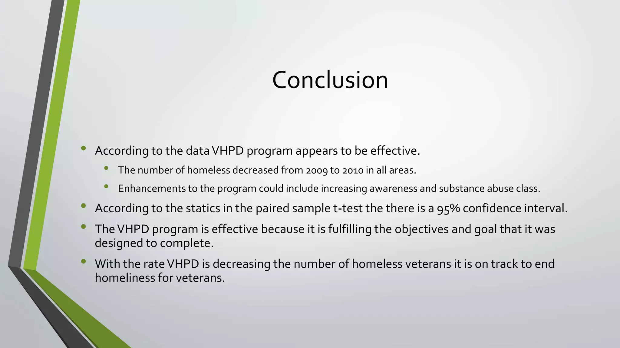 Conclusion
• According to the dataVHPD program appears to be effective.
• The number of homeless decreased from 2009 to 2010 in all areas.
• Enhancements to the program could include increasing awareness and substance abuse class.
• According to the statics in the paired sample t-test the there is a 95% confidence interval.
• TheVHPD program is effective because it is fulfilling the objectives and goal that it was
designed to complete.
• With the rateVHPD is decreasing the number of homeless veterans it is on track to end
homeliness for veterans.
 