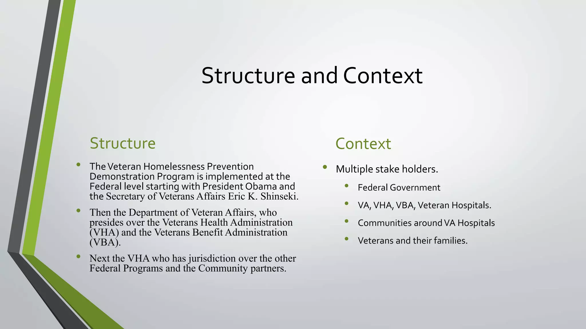Structure and Context
Structure
• TheVeteran Homelessness Prevention
Demonstration Program is implemented at the
Federal level starting with President Obama and
the Secretary of Veterans Affairs Eric K. Shinseki.
• Then the Department of Veteran Affairs, who
presides over the Veterans Health Administration
(VHA) and the Veterans Benefit Administration
(VBA).
• Next the VHA who has jurisdiction over the other
Federal Programs and the Community partners.
Context
• Multiple stake holders.
• Federal Government
• VA,VHA,VBA,Veteran Hospitals.
• Communities aroundVA Hospitals
• Veterans and their families.
 