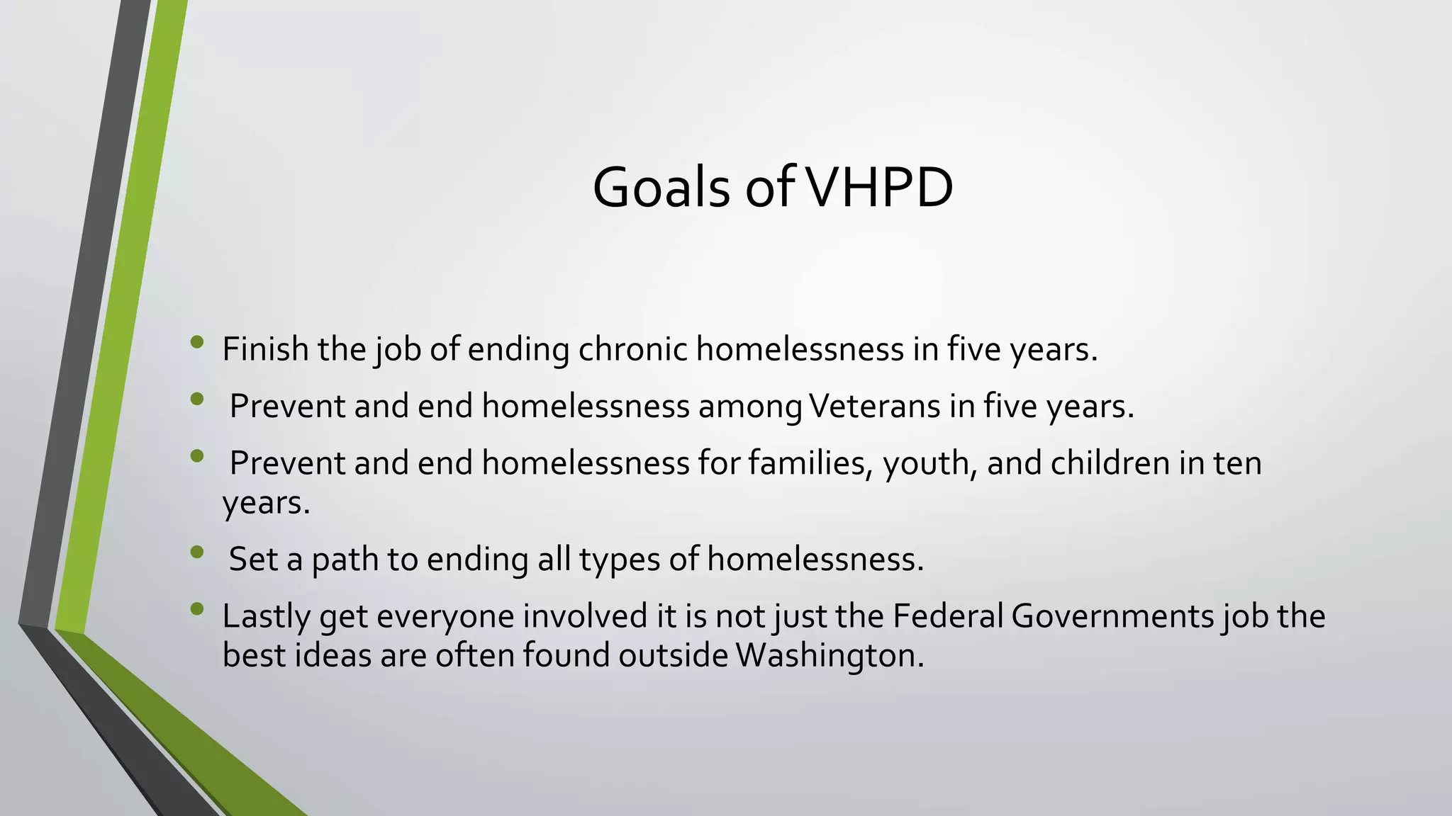 Goals ofVHPD
• Finish the job of ending chronic homelessness in five years.
• Prevent and end homelessness amongVeterans in five years.
• Prevent and end homelessness for families, youth, and children in ten
years.
• Set a path to ending all types of homelessness.
• Lastly get everyone involved it is not just the Federal Governments job the
best ideas are often found outside Washington.
 