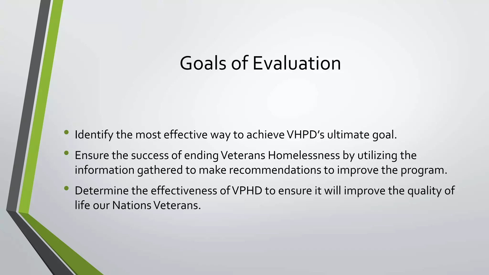 Goals of Evaluation
• Identify the most effective way to achieveVHPD’s ultimate goal.
• Ensure the success of endingVeterans Homelessness by utilizing the
information gathered to make recommendations to improve the program.
• Determine the effectiveness ofVPHD to ensure it will improve the quality of
life our NationsVeterans.
 
