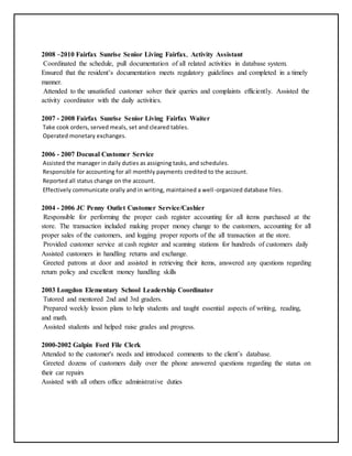 2008 –2010 Fairfax Sunrise Senior Living Fairfax, Activity Assistant
Coordinated the schedule, pull documentation of all related activities in database system.
Ensured that the resident’s documentation meets regulatory guidelines and completed in a timely
manner.
Attended to the unsatisfied customer solver their queries and complaints efficiently. Assisted the
activity coordinator with the daily activities.
2007 - 2008 Fairfax Sunrise Senior Living Fairfax Waiter
Take cook orders, served meals, set and cleared tables.
Operated monetary exchanges.
2006 - 2007 Docusal Customer Service
Assisted the manager in daily duties as assigning tasks, and schedules.
Responsible for accounting for all monthly payments credited to the account.
Reported all status change on the account.
Effectively communicate orally and in writing, maintained a well-organized database files.
2004 - 2006 JC Penny Outlet Customer Service/Cashier
Responsible for performing the proper cash register accounting for all items purchased at the
store. The transaction included making proper money change to the customers, accounting for all
proper sales of the customers, and logging proper reports of the all transaction at the store.
Provided customer service at cash register and scanning stations for hundreds of customers daily
Assisted customers in handling returns and exchange.
Greeted patrons at door and assisted in retrieving their items, answered any questions regarding
return policy and excellent money handling skills
2003 Longdon Elementary School Leadership Coordinator
Tutored and mentored 2nd and 3rd graders.
Prepared weekly lesson plans to help students and taught essential aspects of writing, reading,
and math.
Assisted students and helped raise grades and progress.
2000-2002 Galpin Ford File Clerk
Attended to the customer's needs and introduced comments to the client’s database.
Greeted dozens of customers daily over the phone answered questions regarding the status on
their car repairs
Assisted with all others office administrative duties
 