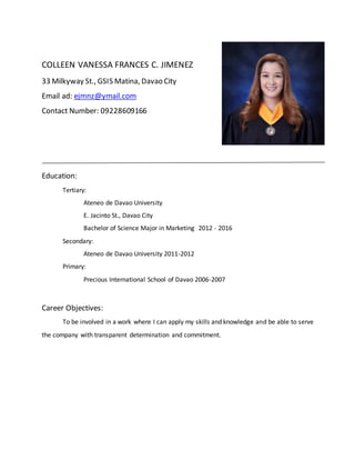 COLLEEN VANESSA FRANCES C. JIMENEZ
33 Milkyway St., GSIS Matina, Davao City
Email ad: ejmnz@ymail.com
Contact Number: 09228609166
Education:
Tertiary:
Ateneo de Davao University
E. Jacinto St., Davao City
Bachelor of Science Major in Marketing 2012 - 2016
Secondary:
Ateneo de Davao University 2011-2012
Primary:
Precious International School of Davao 2006-2007
Career Objectives:
To be involved in a work where I can apply my skills and knowledge and be able to serve
the company with transparent determination and commitment.
 
