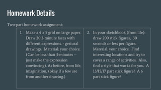 Homework Details
Two-part homework assignment:
1. Make a 4 x 5 grid on large paper.
Draw 20 3-minute faces with
different expressions. - gestural
drawings. Material: your choice.
(Can be less than 3-minutes --
just make the expression
convincing). As before, from life,
imagination, (okay if a few are
from another drawing.)
2. In your sketchbook (from life):
draw 200 stick figures, 30
seconds or less per figure.
Material: your choice. Find
interesting locations and try to
cover a range of activities. Also,
find a style that works for you. A
13/15/17 part stick figure? A 6
part stick figure?
 