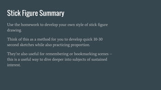 Stick Figure Summary
Use the homework to develop your own style of stick figure
drawing.
Think of this as a method for you to develop quick 10-30
second sketches while also practicing proportion.
They’re also useful for remembering or bookmarking scenes --
this is a useful way to dive deeper into subjects of sustained
interest.
 