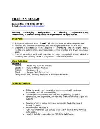 CHANDAN KUMAR
Contact No.: +91-8807669004
E-Mail: chandanecemgr@gmail.com
Seeking challenging assignments in Planning, Implementation,
Installation/ Commissioning with an organization of high repute.
SYNOPSIS
 A dynamic individual with 11 MONTHS of experience as a Planning engineer
 Handled and planned Los surveys and link budget generation for Mw links
 Excellent organizational skills; capable of prioritizing and managing heavy
workflow to optimize time and resources; service-oriented and driven to achieve
goals.
 Ensured complete work and materials to meet established specs; skilled in
reviewing and planning work in progress to confirm compliance.
Work Activities-
Project 1
Period : From July 2014 to Present
Location : RJIL NHQ Navi Mumbai
Project : Reliance 4G
Client : Reliace Jio Infocom Ltd
Designation: NHQ Planning Engineer at Ceragon Networks
CAREER CONTOUR:
 Ability to work in an independent environment with minimum
supervision and full accountability.
 Good exposure to survey and mw link engineering (physical
parameters, link alignment, provisioning with parameters as per link
budget)
 Capable of giving online technical support to Circle Planners &
Survey Engineers.
 Knowledge of Pathloss 4.
 Fully responsible for LOS Survey with TAB in client’s NHQ for PAN
India circles.
 Handled & fully responsible for PAN India WCC data.
 