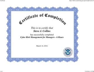 This is to certify that
Steve J. Collins
has successfully completed
Cyber Risk Management for Managers - 6 Hours
March 14, 2016
Certificate https://fedvte.usalearning.gov/getcert.php?course=6
1 of 1 3/14/2016 1:32 PM
 