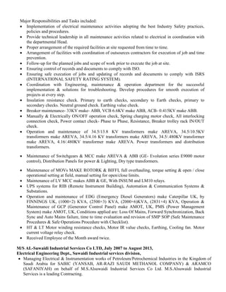 Major Responsibilities and Tasks included:
 Implementation of electrical maintenance activities adopting the best Industry Safety practices,
policies and procedures.
 Provide technical leadership in all maintenance activities related to electrical in coordination with
the departmental Head.
 Proper arrangement of the required facilities at site requested from time to time.
 Arrangement of facilities with coordination of outsources contractors for execution of job and time
prevention.
 Follow-up for the planned jobs and scope of work prior to execute the job at site.
 Ensuring control of records and documents to comply with ISO.
 Ensuring safe execution of jobs and updating of records and documents to comply with ISRS
(INTERNATIONAL SAFETY RATING SYSTEM).
 Coordination with Engineering, maintenance & operation department for the successful
implementation & solutions for troubleshooting. Develop procedures for smooth execution of
projects at every step.
 Insulation resistance check. Primary to earth checks, secondary to Earth checks, primary to
secondary checks. Neutral ground check. Earthing value check.
 Breaker maintenance- 33KV make- ABB, VCB 6.6KV make ABB, ACB- 0.415KV make ABB.
 Manually & Electrically ON/OFF operation check, Spring charging motor check, All interlocking
connection check, Power contact check- Phase to Phase, Resistance, Breaker trolley rack IN/OUT
check.
 Operation and maintenance of 34.5/13.8 KV transformers make AREVA, 34.5/10.5KV
transformers make AREVA, 34.5/4.16 KV transformers make AREVA, 34.5/.480KV transformer
make AREVA, 4.16/.480KV transformer make AREVA. Power transformers and distribution
transformers.
 Maintenance of Switchgears & MCC make AREVA & ABB (GE- Evolution series E9000 motor
control), Distribution Panels for power & Lighting, Dry type transformers.
 Maintenance of MOVs MAKE ROTORK & BIFFI, full overhauling, torque setting & open / close
operational setting at field, manual setting for open/close limits.
 Maintenance of LV MCC makes ABB & GE, With INSUM and LM10 relays.
 UPS systems for RIB (Remote Instrument Building), Automation & Communication Systems &
Substations.
 Operation and maintenance of EDG (Emergency Diesel Generators) make Caterpillar UK, by
FINNINGS UK, (1000×2) KVA, (2500×3) KVA, (2000×6)KVA, (2831×4) KVA, Operation &
Maintenance of GCP (Generator Control Panel) make AMOT, UK, PMS (Power Management
System) make AMOT, UK, Conditions applied are: Loss Of Mains, Forward Synchronization, Back
Sync and Auto Mains failure, time to time evaluation and revision of SMP SOP (Safe Maintenance
Procedures & Safe Operations Procedure with Checklist).
 HT & LT Motor winding resistance checks, Motor IR value checks, Earthing, Cooling fan. Motor
current voltage relay check.
 Received Employee of the Month award twice.
M/S AL-Suwaidi Industrial Services Co LTD, July 2007 to August 2013,
Electrical Engineering Dept., Suwaidi Industrial services division,
 Managing Electrical & Instrumentation works of Petroleum/Petrochemical Industries in the Kingdom of
Saudi Arabia for SABIC (YANSAB, AR-RAZI SAUDI METHANOL COMPANY) & ARAMCO
(SAFANIYAH) on behalf of M.S.Alsuwaidi Industrial Services Co Ltd. M.S.Alsuwaidi Industrial
Services is a leading Contracting.
 