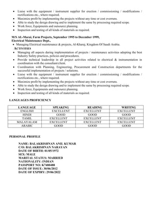  Liaise with the equipment / instrument supplier for erection / commissioning / modifications /
rectifications etc., where required.
 Maximize profit by implementing the projects without any time or cost overruns.
 Able to study the design drawing and to implement the same by processing required scope.
 Work force, Equipments and outsource planning.
 Inspection and testing of all kinds of materials as required.
M/S AL-Marai, Farm Projects, September 1995 to December 1999,
Electrical Maintenance Dept.,
 Managing Electrical maintenance & projects, Al-Kharaj, Kingdom Of Saudi Arabia.
ACTIVITIES
 Managing all aspects during implementation of projects / maintenance activities adopting the best
Industry Safety practices, policies and procedures.
 Provide technical leadership in all project activities related to electrical & instrumentation in
coordination with the consultant/client.
 Coordination with Planning, Engineering, Procurement and Construction departments for the
successful implementation of projects / solutions.
 Liaise with the equipment / instrument supplier for erection / commissioning / modifications /
rectifications etc., where required.
 Maximize profit by implementing the projects without any time or cost overruns.
 Able to study the design drawing and to implement the same by processing required scope.
 Work force, Equipments and outsource planning.
 Inspection and testing of all kinds of materials as required.
LANGUAGES PROFICIENCY
LANGUAGE SPEAKING READING WRITING
ENGLISH EXCELLENT EXCELLENT EXCELLENT
HINDI GOOD GOOD GOOD
TAMIL EXCELLENT EXCELLENT EXCELLENT
MALAYALAM EXCELLENT EXCELLENT EXCELLENT
ARABIC GOOD GOOD GOOD
PERSONAL PROFILE
NAME: BALAKRISHNAN ANIL KUMAR
C/O: BALAKRISHNAN NARAYAN
DATE OF BIRTH: 01/05/1972
SEX: MALE
MARITAL STATUS: MARRIED
NATIONALITY: INDIAN
PASSPORT NO: K7480488
DATE OF ISSUE: 30/06/2012
DATE OF EXPIRY: 29/06/2022
 