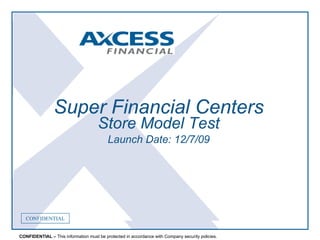 CONFIDENTIALCONFIDENTIAL
CONFIDENTIAL – This information must be protected in accordance with Company security policies.
CONFIDENTIAL
Super Financial Centers
Store Model Test
Launch Date: 12/7/09
 