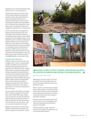 feedback from our direct experience of the
project. Here it is. Let’s talk about it.’”
These farmers were not the first to raise
concerns about USAID’s and Chemonics’
practices in Haiti, about which there are
various unfavorable US Office of the
Inspector General reports. Critics say the
documented mistakes in Haiti are emblem-
atic of those that occur frequently in other
places, which is why Oxfam continues to
engage the US government on these issues.
At the end of the day, the dialogue with
farmers in Artibonite was fruitful. Even
with USAID’s own extensive monitoring
and external review system in place, USAID
questioned why the feedback was coming
to PAPDA and not to USAID. So USAID asked
PAPDA and Oxfam to sit at the planning
table for its next Feed the Future project
in northern Haiti and to discuss how USAID
can strengthen farmers’ associations in
the future. PAPDA will also continue to
develop its data-gathering skills to make
aid projects more transparent in Haiti, and
Oxfam is looking at the effectiveness of
the WINNER project in other sites in Haiti.
Farmers find their voice
In May the farmers told me not much has
changed—yet—in terms of improving aid
delivery. But PAPDA’s work had accom-
plished something perhaps even more
important. As I talked with them, I realized
these farmers no longer saw themselves
merely as spectators to the aid flowing
into their community. What made a differ-
ence to them wasn’t the opportunity to
register their complaints about the project.
Rather, PAPDA’s work had strengthened
these citizens’ ability and resolve to
engage with power structures—be they
international aid donors or the Haitian
government—to influence the direction of
aid in the future.
Racine in Goyavier described it in tangible
terms: “We have a glimpse of what to do
next, when another NGO comes. People
have to come with a written document of
what the project will look like to see if it’s
what we need. We can offer alternatives
and contribute our own resources … and
we can ask for translation into Kreyòl!”
Multiple times I heard Franck Saint Jean,
PAPDA’s aid effectiveness program coor-
dinator, reiterate to the farmers, “You are
depending on yourself. They’re not doing
you a favor. It’s how the [aid] is given to
you that’s going to determine if your inde-
pendence is built.”
When it comes to international aid, people
have a right to weigh in on decisions made
in their name. My time in Haiti reminded me
that making aid more effective is certainly
a long and winding road, with change at
every level necessary.
Though I heard farmers debate about how
much criticism of aid is acceptable, I also
heard the following during the farmers’
meeting in Bois-Neuf:
“We have opened our eyes. I want the
whole country’s eyes to be opened on this
issue [of aid effectiveness].”
“
WE HAVE A GLIMPSE OF WHAT TO DO NEXT, WHEN ANOTHER NGO COMES…
WE CAN OFFER ALTERNATIVES AND CONTRIBUTE OUR OWN RESOURCES. …
“JOSEPH FLEURISCA RACINE, FARMER
OXFAMCloseup / FALL 2013 11
 