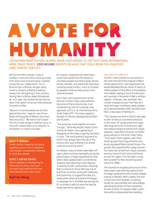 Not far from Mali’s border, a sea of
shelters—some are tents, some are made
from sticks and recycled sacks—washes
across the sun-baked earth. This is
Burkina Faso’s Mentao refugee camp,
home to streams of Malians seeking
safety from the fighting in their country.
Among them is Bintou Walet Mohammed
Ali, a 21-year-old student whose life has
been interrupted numerous times because
of conflict in Mali.
“We are in a country where we are refu-
gees all the time,” says Ali, one of hun-
dreds of thousands of Malians who have
fled since 2012. “We are forced to leave
the city to take refuge in another city or in
the bush—where there is no network, no
movement—in order to be safe.”
Ali’s words—weighted with weariness—
could have spilled from the hearts of
countless people around the globe whose
homes, families, and livelihoods have been
ruined by armed conflict, much of it fueled
by weapons flowing freely across inter-
national borders.
But in April, world governments at the
UN took a historic step toward alleviat-
ing some of that profound loss: In an
overwhelming vote for humanity, they
approved, 154 to 3, an international Arms
Trade Treaty (ATT). The move capped a
decade of intense campaigning by Oxfam
and its allies.
“The world has come together and said,
‘Enough,’” Anna Macdonald, head of arms
control for Oxfam, told a gathering of
delegates at the treaty’s signing ceremony
in June. “The most powerful argument for
the ATT has always been the call of the
millions who have suffered from armed
violence around the world.”
For Malians, many of whom have taken ref-
uge in other countries repeatedly during the
past 20 years, a treaty regulating the multi
billion-dollar global trade in conventional
weapons may help bring a new measure
of stability to their communities—allowing
them a chance to thrive. Mali was one of
just three countries, along with Cambodia
and Costa Rica, to support the idea of a
treaty when Oxfam and others first began
to campaign for it. And Mali was among the
67 countries to add its name the day the
treaty opened for signatures.
The cost of conflict
Conflict—most recently an insurrection in
the north that led to the collapse of Mali’s
central government—has helped push the
landlocked West African nation of nearly 16
million people to the bottom of the develop-
ment ladder, leaving it one of the five poor-
est countries in the world. In Mali’s northern
regions—Timbuktu, Gao, and Kidal—the
number of people so poor that they can’t
meet their basic nutritional needs climbed
by 10 percent between 2001 and 2010. And
then, a new wave of fighting hit.
“The Tuareg insurrection of 2011 was able
to start and be so successful because
of the return of Tuareg exiles from Libya
with large amounts of small arms, light
and medium weapons looted from Libyan
arsenals,” says Martin Butcher, an Oxfam
policy adviser on the Arms Trade Treaty.
“This meant [that] together with other
armed groups they outgunned the very
poorly equipped Malian armed forces. The
groups who exploited the Tuareg insurrec-
tion were also armed from Libyan arsenals,
and as a result of illicit arms trafficking
across the region. This has been a long-
term problem for Mali, becoming worse
since the 1990s.”
The insurrection erupted just as much of the
Sahel region was entering a serious food
shortage, sending the price of basic staples
soaring. In Bamako, Mali’s capital, the cost
of food more than doubled, a crushing
burden for many families who were already
spending 60 percent of their household
income on food. For people in Mali’s north,
the conflict compounded their hardship.
12 FALL 2013 / OXFAMCloseup
154 nations made history in April when they agreed to the first-ever international
Arms Trade treaty. Coco McCabe reports on what that could mean for countries
long torn by conflict.
What’s wrong?
Armed conflict fueled by the poorly
regulated global trade in weapons
has brought unimaginable suffering
to countless people.
What’s Oxfam doing?
After a decade of campaigning by
Oxfam and its allies, world gov-
ernments approved the first-ever
international Arms Trade Treaty.
Right the Wrong
 