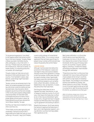 “In my personal experience, I can attest
to the negative effect that armed conflict
has on the lives of people,” Amadou Maiga,
a Malian journalist, told Oxfam shortly
after visiting Gao, a city in the north, in
late July. “It feeds insecurity, destroys all
the infrastructure. There are no banks, no
health centers, no industrial production,
no markets. All is destroyed.”
Though a treaty can help only so much
because of other political issues in the
country, if one had been in place, says
Butcher, some things might have been
different in Mali.
“Border controls are extremely hard in the
Sahel, but properly equipped and trained
security forces could do a better job than
has been done. Security sector reform
programs would ensure that arms already
in the country were properly safeguarded.
Libya would likely not have been able
to stockpile the amount of arms it did if
proper global controls were in place. All
these elements would have reduced the
risk to Malian stability,” he says.
And they can help ensure stability for many
other countries, too.
“If this treaty can be used rigorously and
universally, it will put an end to the ir-
responsible arms trade that fuels so much
suffering in the world,” says Scott Stedjan,
a senior policy adviser on humanitarian
response at Oxfam. “It’s a common-sense
agreement that will mean good things for
people living in armed conflict and will help
reduce the poverty that conflict feeds.”
Looking ahead
Although it will be some time before the
provisions of the treaty are in place and
can begin to stop unscrupulous dealers,
the basic tenet of the agreement is simple:
to ban the transfer of arms when they will
be used for terrible crimes. Specifically,
the treaty covers the international trade
of conventional weapons such as battle
tanks, attack helicopters, missiles, and
Kalashnikovs. And, as important, it covers
the ammunition that fuels them.
One thing the treaty does not do is
regulate the trade, manufacture, or use
of weapons inside any country. For US citi-
zens, that means the treaty has no effect
at all on their Second Amendment rights
to bear arms—though that hasn’t stopped
the National Rifle Association from oppos-
ing the agreement and working to derail it.
Despite that pressure, the US was among
the nations to approve the treaty back in
April, and in late September signed it, join-
ing 106 other countries that have added
their signatures so far.
Next comes ratification—a critical step
that 50 nations must take before the
treaty goes into force. In the US, ratifica-
tion requires the consent of two-thirds of
the Senate. As this issue of Closeup went
to print, six countries—Guyana, Iceland,
Nigeria, Costa Rica, Trinidad and Tobago,
and Antigua and Barbuda—have followed
through with ratification.
“Projections show that in a little more than
a decade from now as many as 80 percent
of poor people will be living in countries
with conflict or high levels of instability,”
says Stedjan. “Any strategy to end extreme
poverty must address its causes, and
armed violence is one of them. The treaty
is one of the best opportunities we’ve had
in a long time to right the wrong of poverty.
It’s time for our senators to do their part.”
OXFAMCloseup / FALL 2013 13
ABOVE: At the Mentao refugee camp in Burkina Faso,
Fanka Goumani builds a shelter from whatever
materials she can find. She arrived at the camp after
fleeing fighting in Timbuktu, Mali. Pablo Tosco / Oxfam
 