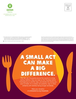 Nonprofit Org
U.S. Postage
PAID
Oxfam
America
© 2013 Oxfam America Inc. All Rights Reserved. Oxfam America is a registered trademark
of Oxfam America Inc., and the Oxfam logo is a registered trademark of Stichting
Oxfam International. Oxfam employees are represented by UNITEHERE, Local 33
(Boston), and Service Employees International Union, Local 500 (Washington, DC).
E Printed on 50 percent postconsumer recycled paper. 1309107
Oxfam America respects the privacy of its supporters. We have developed a rigorous privacy policy that reflects that
respect. Periodically, Oxfam makes the names of its supporters available to other organizations working for social change.
If you would like us to exclude your name from that process, we would be more than happy to honor your wishes. If you
have not already done so, please write to Oxfam America, List Preference Service, 226 Causeway Street, 5th Floor, Boston,
MA 02114-2206, and be sure to include your name and address. Or, email donorinfo@oxfamamerica.org or call (800) 776-
9326 and ask for the List Preference Service Desk. You may read our complete privacy policy online at www.oxfamamerica.
org or we can mail one to you at your request.
226 Causeway Street, 5th FlOOR
Boston, MA 02114-2206
A SMALL ACT
CAN MAKE
A BIG
DIFFERENCE.
This fall, join thousands around the country in a long-
lasting tradition: Skip one meal on the Thursday before
Thanksgiving (or another day), and donate the money you
save to Oxfam. It’s a simple, but powerful, way to show
solidarity with families facing hunger worldwide.
Make your donation
at oxfamamerica.org/skipameal.
 