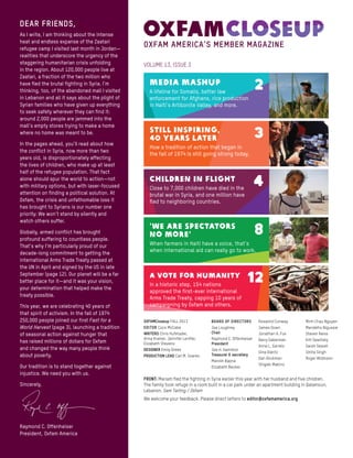 VOLUME 13, ISSUE 3
OXFAMCloseup FALL 2013
Editor Coco McCabe
Writers Chris Hufstader,
Anna Kramer, Jennifer Lentfer,
Elizabeth Stevens
designer Emily Drees
Production lead Carl M. Soares
Board of directors
Joe Loughrey
Chair
Raymond C. Offenheiser
President
Joe H. Hamilton
Treasurer & secretary
Manish Bapna
Elizabeth Becker
Rosalind Conway
James Down
Jonathan A. Fox
Barry Gaberman
Anne L. Garrels
Gina Glantz
Dan Glickman
Shigeki Makino
Minh Chau Nguyen
Mandefro Nigussie
Steven Reiss
Kitt Sawitsky
Sarah Sewall
Smita Singh
Roger Widmann
A VOTE FOR HUMANITY
In a historic step, 154 nations
approved the first-ever international
Arms Trade Treaty, capping 10 years of
campaigning by Oxfam and others.
12
‘WE ARE SPECTATORS
NO MORE’
When farmers in Haiti have a voice, that’s
when international aid can really go to work.
8
CHILDREN IN FLIGHT
Close to 7,000 children have died in the
brutal war in Syria, and one million have
fled to neighboring countries.
4
STILL INSPIRING,
40 YEARS LATER
How a tradition of action that began in
the fall of 1974 is still going strong today.
3
MEDIA MASHUP
A lifeline for Somalis, better law
enforcement for Afghans, rice production
in Haiti’s Artibonite Valley, and more.
2
DEAR FRIENDS,
As I write, I am thinking about the intense
heat and endless expanse of the Zaatari
refugee camp I visited last month in Jordan—
realities that underscore the urgency of the
staggering humanitarian crisis unfolding
in the region. About 120,000 people live at
Zaatari, a fraction of the two million who
have fled the brutal fighting in Syria. I’m
thinking, too, of the abandoned mall I visited
in Lebanon and all it says about the plight of
Syrian families who have given up everything
to seek safety wherever they can find it:
around 2,000 people are jammed into the
mall’s empty stores trying to make a home
where no home was meant to be.
In the pages ahead, you’ll read about how
the conflict in Syria, now more than two
years old, is disproportionately affecting
the lives of children, who make up at least
half of the refugee population. That fact
alone should spur the world to action—not
with military options, but with laser-focused
attention on finding a political solution. At
Oxfam, the crisis and unfathomable loss it
has brought to Syrians is our number one
priority: We won’t stand by silently and
watch others suffer.
Globally, armed conflict has brought
profound suffering to countless people.
That’s why I’m particularly proud of our
decade-long commitment to getting the
international Arms Trade Treaty passed at
the UN in April and signed by the US in late
September (page 12). Our planet will be a far
better place for it—and it was your vision,
your determination that helped make the
treaty possible.
This year, we are celebrating 40 years of
that spirit of activism. In the fall of 1974
250,000 people joined our first Fast for a
World Harvest (page 3), launching a tradition
of seasonal action against hunger that
has raised millions of dollars for Oxfam
and changed the way many people think
about poverty.
Our tradition is to stand together against
injustice. We need you with us.
Sincerely,
Raymond C. Offenheiser
President, Oxfam America
FRONT: Mariam fled the fighting in Syria earlier this year with her husband and five children.
The family took refuge in a room built in a car park under an apartment building in Qalamoun,
Lebanon. Sam Tarling / Oxfam
We welcome your feedback. Please direct letters to editor@oxfamamerica.org.
OXFAM AMERICA’S MEMBER MAGAZINE
 