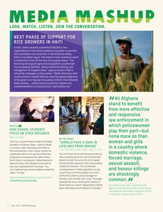 [Body]
[Subhead]
“”[Pull quote]
look. watch. listen. join the conversation.
“
All Afghans
stand to benefit
from more effective
and responsive
law enforcement in
which policewomen
play their part—but
none more so than
women and girls
in a country where
domestic violence,
forced marriage,
sexual assault,
and honour killings
are shockingly
common.
“From Oxfam’s new report, Women and the
Afghan Police: Why a Law Enforcement Agency
That Respects and Protects Females Is Crucial
for Progress, released Sept. 10, 2013.
IN THE NEWS
‘Somalis Face a Snag in
Lifelines From Abroad’
From The New York Times, Aug. 3, 2013
Fear of US anti-terror and money laundering
laws is leading American and international
banks to close the accounts of US-based
money transfer operators who are providing
a lifeline to Somalia. “The unintended
consequences of these regulations is you
could throw a lot more people into crisis,”
Ed Pomfret, Oxfam’s policy manager for
Somalia, told The New York Times. The paper
explored the story following the release of
Oxfam America’s report “Keeping the Lifeline
Open: Remittances and Markets in Somalia.”
WATCH
High school students
focus on Syria refugees
AUG. 13, 2013
Clint Yoo, a South Korean student at Phillips
Academy in Andover, Mass., came to Oxfam
to conduct video interviews with staff on
the humanitarian crisis in Syria. He and his
classmates Hector Cho and Jack McGovern
produced an impressive film called Stand
Up for Syria. In a blog post, Oxfam America’s
web site editor John Abdulla wrote that he
was very impressed with the piece. “You
won’t believe high school students made this
video,” he said.
Watch the video and tell us what you think:
oxfamamerica.org/standup.
NEXT PHASE OF SUPPORT FOR
RICE GROWERS IN HAITI
In Haiti, Oxfam recently committed $439,000 to five
organizations for the second phase of a program to promote
more and better rice production in the Artibonite Valley,
Haiti’s rice basket region. The media in Haiti covered an event
in Artibonite to kick off the new rice program phase: “The
financing will support agricultural equipment, postharvest
rice processing facilities, various technical training, and
management of irrigated areas,” says an article in Haiti’s
influential newspaper Le Nouvelliste. “[Oxfam America’s Haiti
country director Yolette] Etienne noted the general objective
of this grant is to improve the quality of life for the Artibonite
Valley farmers … reinforcing the production system and
commercialization of local products—particularly rice.”
DANIELGERSTLE/©ADESO
2 FALL 2013 / OXFAMCloseup
BRETTELOFF/OXFAMAMERICA
 