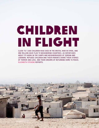 Children
in flightCLOSE TO 7,000 children have died in the brutal war in Syria, and
one million have fled to neighboring countries. As Oxfam goes
about its work in the camps and neighborhoods of Jordan and
Lebanon, refugee children and their parents SHARE their stories
of terror and loss, and their dreams of returning home to peace.
Elizabeth Stevens reports.
 